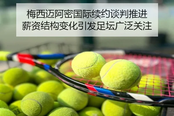 梅西迈阿密国际续约谈判推进 薪资结构变化引发足坛广泛关注