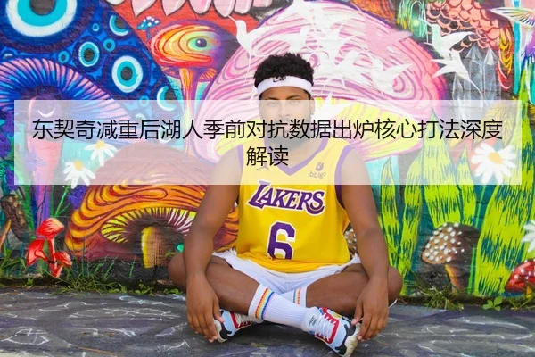 东契奇减重后湖人季前对抗数据出炉核心打法深度解读